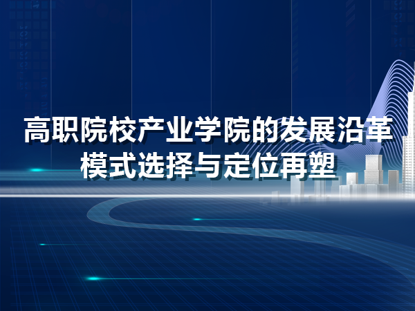 高職產(chǎn)業(yè)學(xué)院的發(fā)展沿革、模式選擇與定位再塑